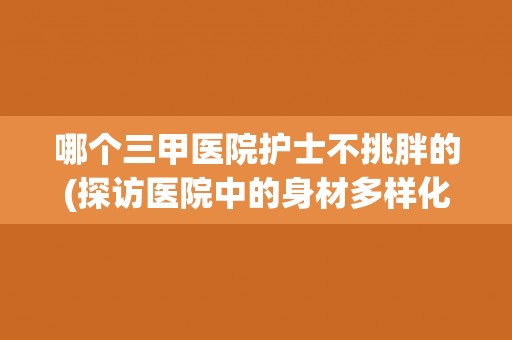 哪个三甲医院护士不挑胖的(探访医院中的身材多样化趋势)