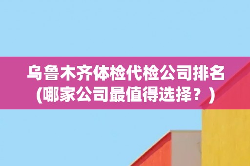 乌鲁木齐体检代检公司排名(哪家公司最值得选择？)