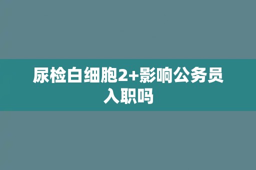 尿检白细胞2+影响公务员入职吗