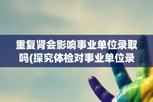 重复肾会影响事业单位录取吗(探究体检对事业单位录取的影响)
