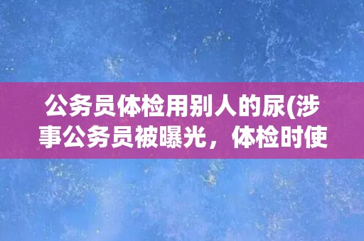 公务员体检用别人的尿(涉事公务员被曝光,体检时使用他人尿液) 公务员体检用别人的尿(涉事公务员被曝光,体检时使用他人尿液)