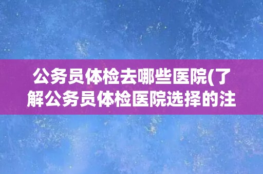 公务员体检去哪些医院(了解公务员体检医院选择的注意事项)