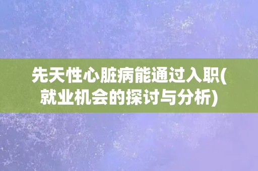 先天性心脏病能通过入职(就业机会的探讨与分析)