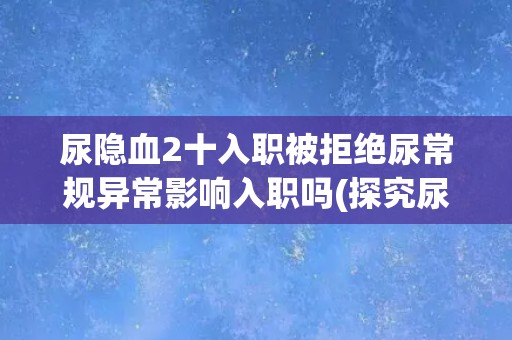 尿隐血2十入职被拒绝尿常规异常影响入职吗(探究尿常规异常对就业的影响) 尿隐血2十入职被拒绝尿常规异常影响入职吗(探究尿常规异常对就业的影响)