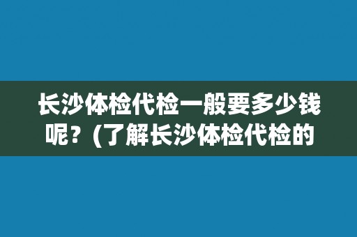 长沙体检代检一般要多少钱呢？(了解长沙体检代检的费用标准)