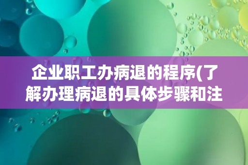 企业职工办病退的程序(了解办理病退的具体步骤和注意事项)