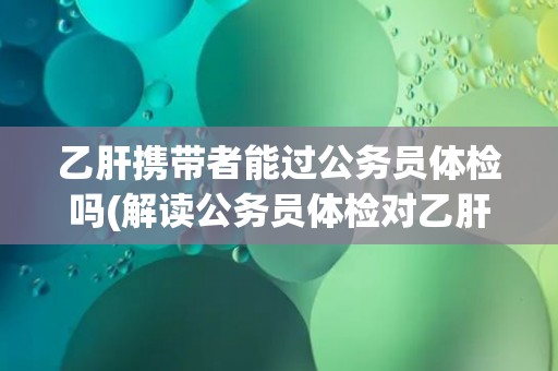 乙肝携带者能过公务员体检吗(解读公务员体检对乙肝携带者的要求和标准)