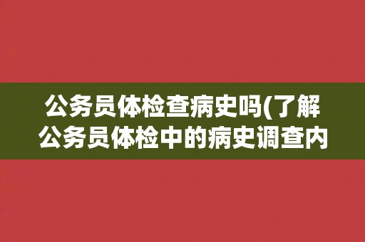 公务员体检查病史吗(了解公务员体检中的病史调查内容和注意事项) 公务员体检查病史吗(了解公务员体检中的病史调查内容和注意事项)