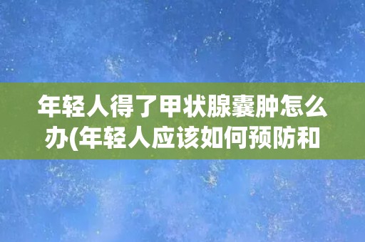 年轻人得了甲状腺囊肿怎么办(年轻人应该如何预防和治疗甲状腺囊肿?) 年轻人得了甲状腺囊肿怎么办(年轻人应该如何预防和治疗甲状腺囊肿?)