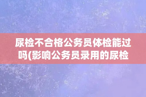 尿检不合格公务员体检能过吗(影响公务员录用的尿检不合格情况解析)