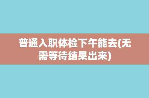 普通入职体检下午能去(无需等待结果出来)