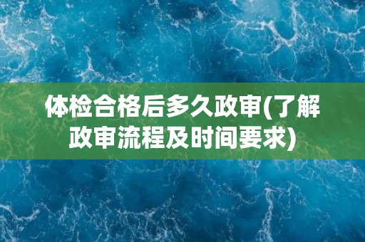 体检合格后多久政审(了解政审流程及时间要求) 体检合格后多久政审(了解政审流程及时间要求)