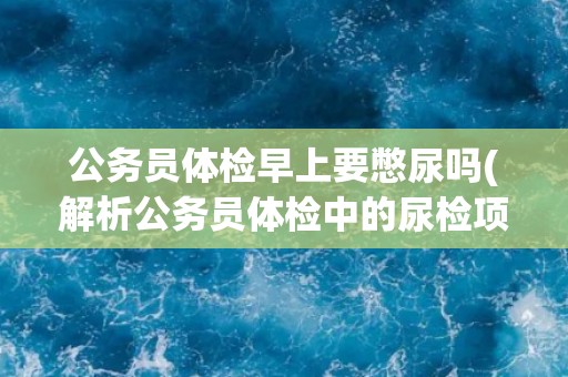 公务员体检早上要憋尿吗(解析公务员体检中的尿检项目)