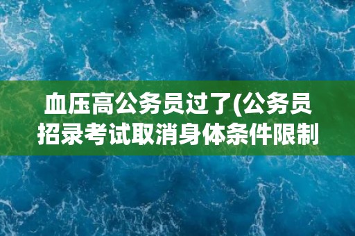 血压高公务员过了(公务员招录考试取消身体条件限制？)