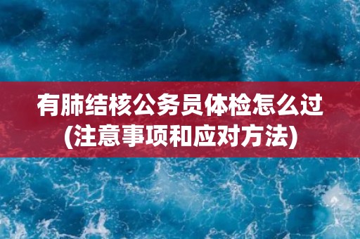 有肺结核公务员体检怎么过(注意事项和应对方法)