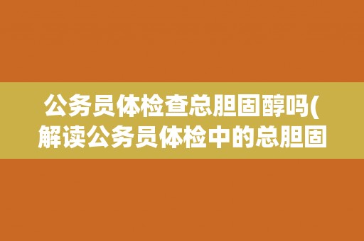 公务员体检查总胆固醇吗(解读公务员体检中的总胆固醇检测标准) 公务员体检查总胆固醇吗(解读公务员体检中的总胆固醇检测标准)