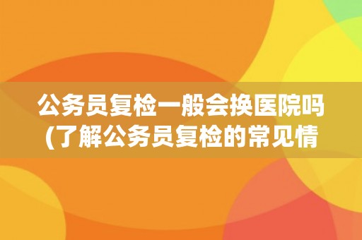 公务员复检一般会换医院吗(了解公务员复检的常见情况和注意事项)