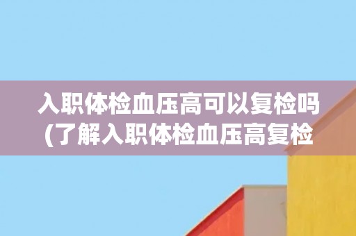入职体检血压高可以复检吗(了解入职体检血压高复检的注意事项和流程)