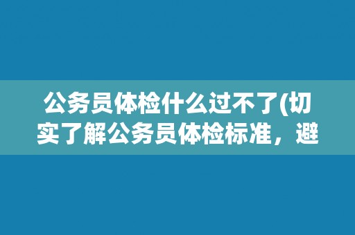 公务员体检什么过不了(切实了解公务员体检标准,避免被淘汰!) 公务员体检什么过不了(切实了解公务员体检标准,避免被淘汰!)