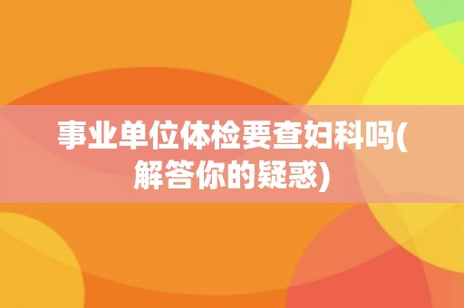 事业单位体检要查妇科吗(解答你的疑惑) 事业单位体检要查妇科吗(解答你的疑惑)