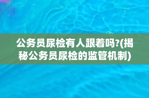 公务员尿检有人跟着吗?(揭秘公务员尿检的监管机制)