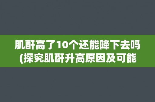 肌酐高了10个还能降下去吗(探究肌酐升高原因及可能的治疗方法) 肌酐高了10个还能降下去吗(探究肌酐升高原因及可能的治疗方法)