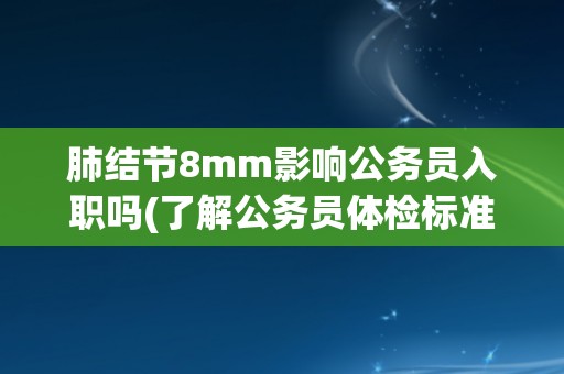 肺结节8mm影响公务员入职吗(了解公务员体检标准与肺结节相关规定)