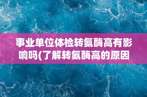事业单位体检转氨酶高有影响吗(了解转氨酶高的原因及对健康的影响)
