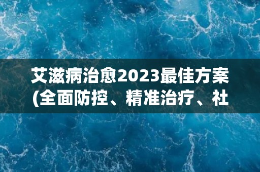 艾滋病治愈2023最佳方案(全面防控、精准治疗、社会共治。)