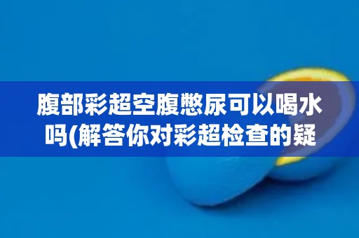腹部彩超空腹憋尿可以喝水吗(解答你对彩超检查的疑惑)
