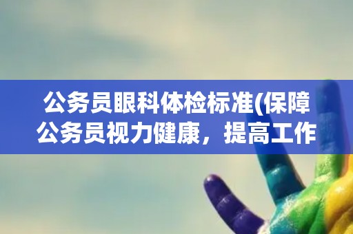 公务员眼科体检标准(保障公务员视力健康，提高工作效率)