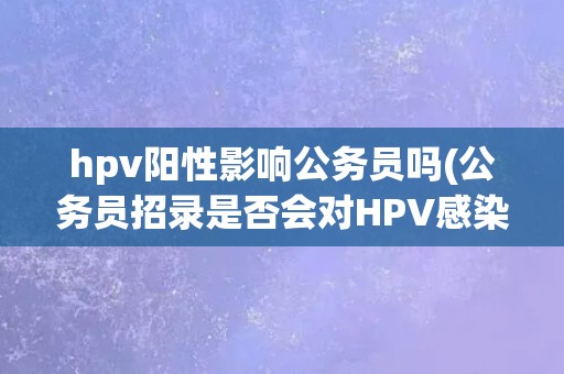 hpv阳性影响公务员吗(公务员招录是否会对HPV感染者有特殊要求？)
