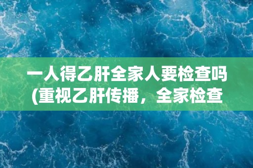 一人得乙肝全家人要检查吗(重视乙肝传播，全家检查是必要的)