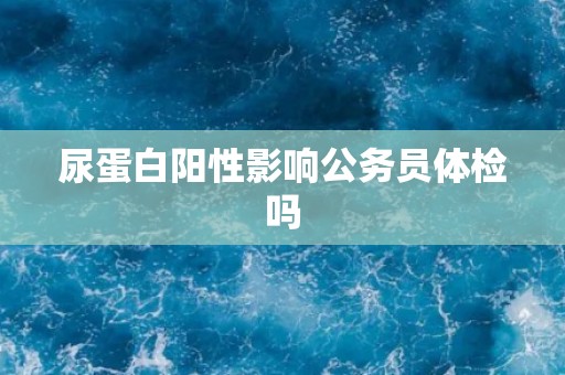尿蛋白阳性影响公务员体检吗