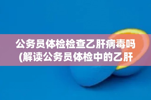 公务员体检检查乙肝病毒吗(解读公务员体检中的乙肝病毒检测要求)