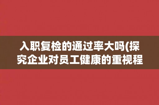 入职复检的通过率大吗(探究企业对员工健康的重视程度)