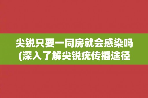 尖锐只要一同房就会感染吗(深入了解尖锐疣传播途径及预防措施) 尖锐只要一同房就会感染吗(深入了解尖锐疣传播途径及预防措施)