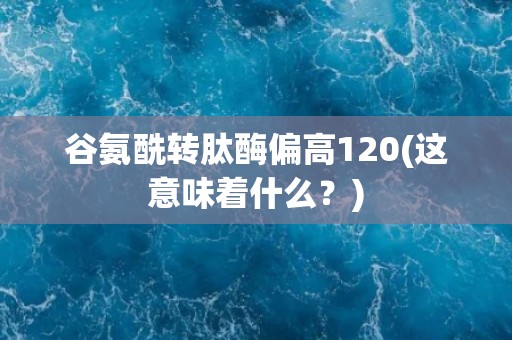 谷氨酰转肽酶偏高120(这意味着什么？)