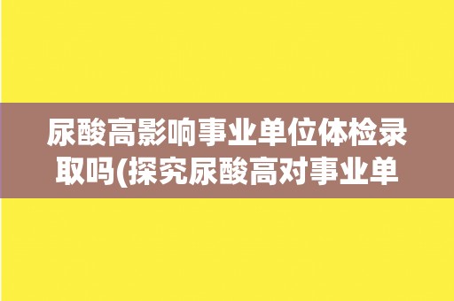 尿酸高影响事业单位体检录取吗(探究尿酸高对事业单位体检录取的影响)