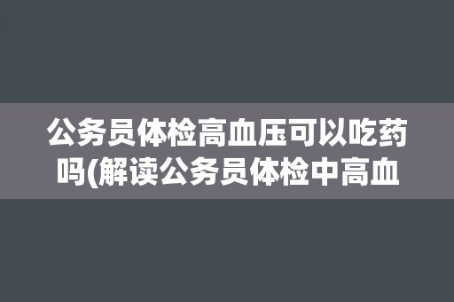 公务员体检高血压可以吃药吗(解读公务员体检中高血压药物治疗的相关规定)