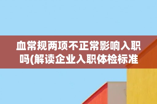 血常规两项不正常影响入职吗(解读企业入职体检标准与要求)