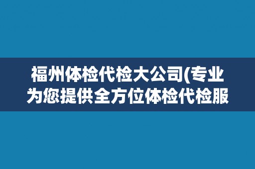 福州体检代检大公司(专业为您提供全方位体检代检服务) 福州体检代检大公司(专业为您提供全方位体检代检服务)