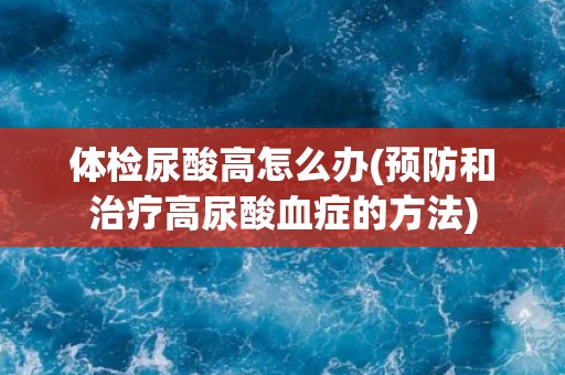 体检尿酸高怎么办(预防和治疗高尿酸血症的方法)