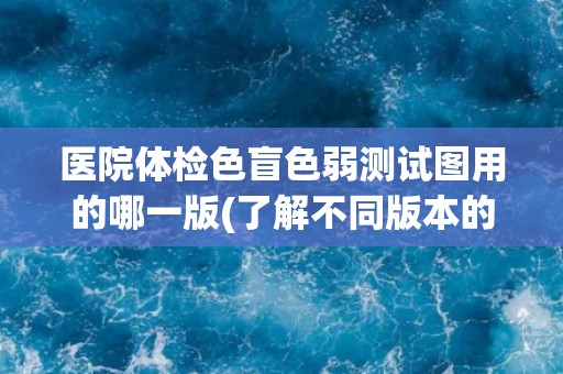 医院体检色盲色弱测试图用的哪一版(了解不同版本的测试图及其应用场景)