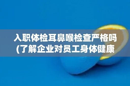 入职体检耳鼻喉检查严格吗(了解企业对员工身体健康的重视程度) 入职体检耳鼻喉检查严格吗(了解企业对员工身体健康的重视程度)