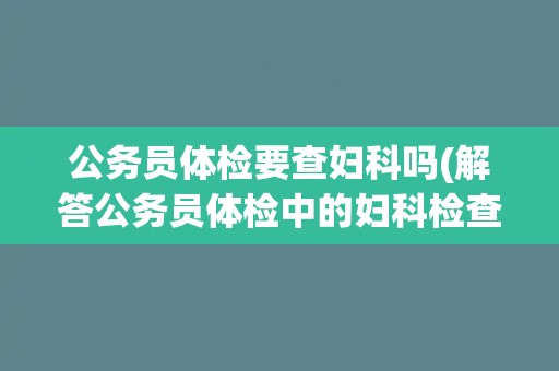 公务员体检要查妇科吗(解答公务员体检中的妇科检查问题) 公务员体检要查妇科吗(解答公务员体检中的妇科检查问题)