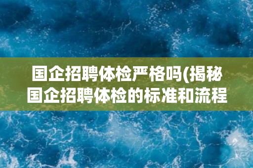 国企招聘体检严格吗(揭秘国企招聘体检的标准和流程)