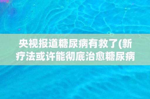 央视报道糖尿病有救了(新疗法或许能彻底治愈糖尿病)
