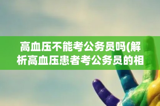 高血压不能考公务员吗(解析高血压患者考公务员的相关政策和限制条件)