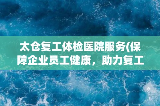 太仓复工体检医院服务(保障企业员工健康，助力复工复产)